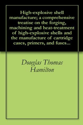 Read High-explosive shell manufacture; a comprehensive treatise on the forging, machining and heat-treatment of high-explosive shells and the manufacture of cartridge cases, primers, and fuses - Douglas Thomas Hamilton file in PDF