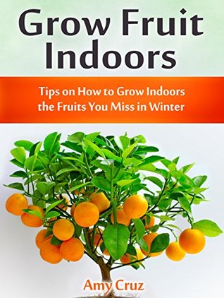 Read Online Grow Fruit Indoors: Tips on How to Grow Indoors the Fruits You Miss in Winter (grow fruit books, home gardening, mini farming) - Amy Cruz | PDF
