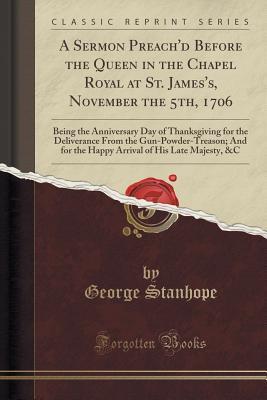 Read A Sermon Preach'd Before the Queen in the Chapel Royal at St. James's, November the 5th, 1706: Being the Anniversary Day of Thanksgiving for the Deliverance from the Gun-Powder-Treason; And for the Happy Arrival of His Late Majesty, &c (Classic Reprint) - George Stanhope | ePub