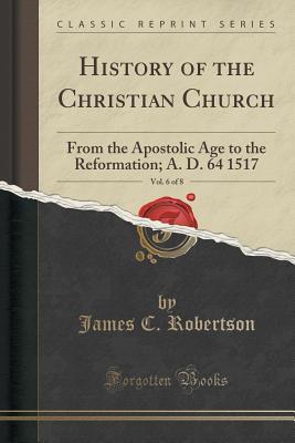Read History of the Christian Church, Vol. 6 of 8: From the Apostolic Age to the Reformation; A. D. 64 1517 (Classic Reprint) - James C. Robertson | PDF