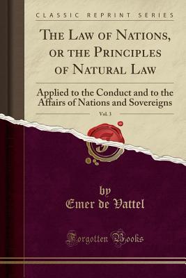 Full Download The Law of Nations, or the Principles of Natural Law, Vol. 3: Applied to the Conduct and to the Affairs of Nations and Sovereigns (Classic Reprint) - Emer de Vattel file in PDF