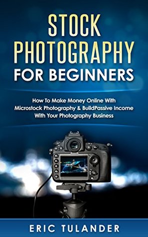 Download Stock Photography For Beginners: How To Make Money Online With Microstock Photography & Build Passive Income With Your Photography Business - Eric Tulander | PDF