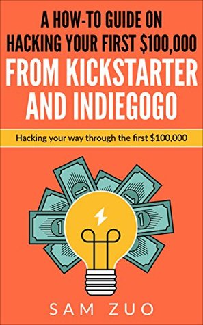 Full Download A how-to guide on hacking your first $100,000 from Kickstarter and Indiegogo: Hacking your way through the first $100,000 - Sam Zuo | PDF