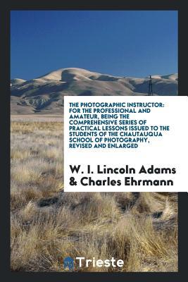 Read Online The Photographic Instructor: For the Professional and Amateur, Being the Comprehensive Series of Practical Lessons Issued to the Students of the Chautauqua School of Photography, Revised and Enlarged - Washington Irving | ePub