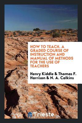 Full Download How to Teach. a Graded Course of Instruction and Manual of Methods for the Use of Teachers - Henry Kiddle | ePub