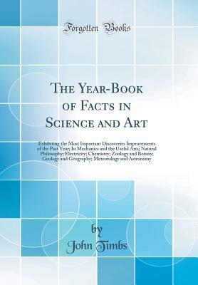 Read Online The Year-Book of Facts in Science and Art: Exhibiting the Most Important Discoveries Improvements of the Past Year; In Mechanics and the Useful Arts; Natural Philosophy; Electricity; Chemistry; Zoology and Botany; Geology and Geography; Meteorology and as - John Timbs | PDF