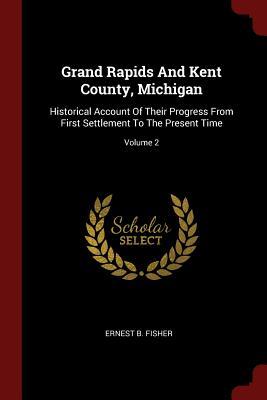 Read Grand Rapids and Kent County, Michigan: Historical Account of Their Progress from First Settlement to the Present Time; Volume 2 - Ernest B Fisher | PDF