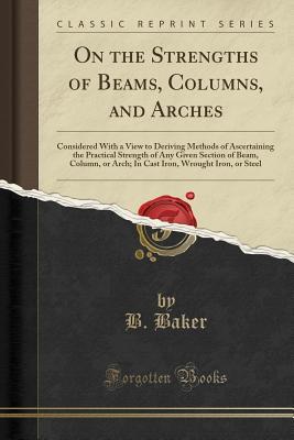Read Online On the Strengths of Beams, Columns, and Arches: Considered with a View to Deriving Methods of Ascertaining the Practical Strength of Any Given Section of Beam, Column, or Arch; In Cast Iron, Wrought Iron, or Steel (Classic Reprint) - B. Baker | ePub