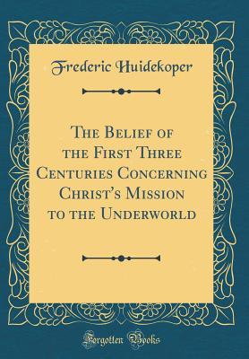 Read The Belief of the First Three Centuries Concerning Christ's Mission to the Underworld (Classic Reprint) - Frederic Huidekoper | PDF