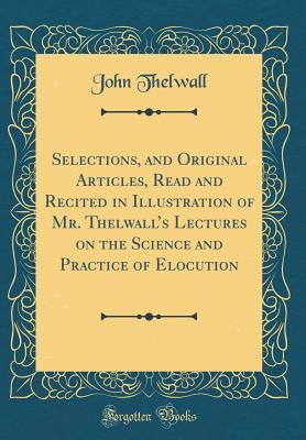 Read Selections, and Original Articles, Read and Recited in Illustration of Mr. Thelwall's Lectures on the Science and Practice of Elocution (Classic Reprint) - John Thelwall file in PDF