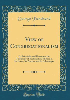Read Online View of Congregationalism: Its Principles and Doctrines, the Testimony of Ecclesiastical History in Its Favor, Its Practice and Its Advantages (Classic Reprint) - George Punchard | PDF