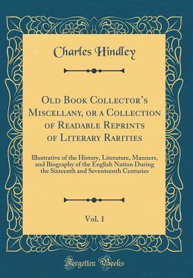 Read Old Book Collector's Miscellany, or a Collection of Readable Reprints of Literary Rarities, Vol. 1: Illustrative of the History, Literature, Manners, and Biography of the English Nation During the Sixteenth and Seventeenth Centuries (Classic Reprint) - Charles Hindley file in PDF