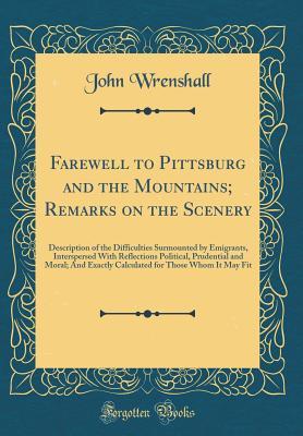 Full Download Farewell to Pittsburg and the Mountains; Remarks on the Scenery: Description of the Difficulties Surmounted by Emigrants, Interspersed with Reflections Political, Prudential and Moral; And Exactly Calculated for Those Whom It May Fit (Classic Reprint) - John Wrenshall file in PDF