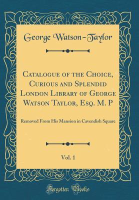 Read Online Catalogue of the Choice, Curious and Splendid London Library of George Watson Taylor, Esq. M. P, Vol. 1: Removed from His Mansion in Cavendish Square (Classic Reprint) - George Watson-Taylor file in ePub