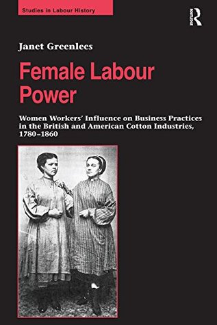 Download Female Labour Power: Women Workers’ Influence on Business Practices in the British and American Cotton Industries, 1780–1860 (Studies in Labour History) - Janet Greenlees | PDF