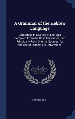 Full Download A Grammar of the Hebrew Language: Comprised in a Series of Lectures Compiled from the Best Authorities, and Principally from Oriental Sources, for the Use of Students in Universities - Samuel Lee file in PDF