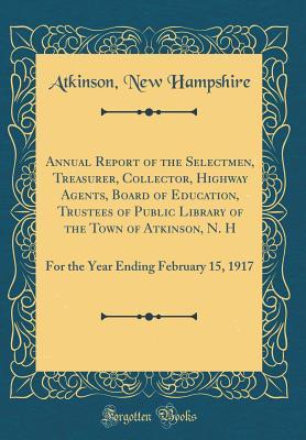 Read Annual Report of the Selectmen, Treasurer, Collector, Highway Agents, Board of Education, Trustees of Public Library of the Town of Atkinson, N. H: For the Year Ending February 15, 1917 (Classic Reprint) - Atkinson New Hampshire | PDF