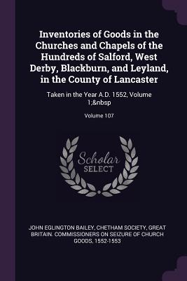 Read Online Inventories of Goods in the Churches and Chapels of the Hundreds of Salford, West Derby, Blackburn, and Leyland, in the County of Lancaster: Taken in the Year A.D. 1552, Volume 1; Volume 107 - John Eglington Bailey file in PDF