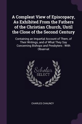 Download A Compleat View of Episcopacy, as Exhibited from the Fathers of the Christian Church, Until the Close of the Second Century: Containing an Impartial Account of Them, of Their Writings, and of What They Say Concerning Bishops and Presbyters: With Observat - Charles Chauncy | PDF