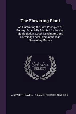 Read The Flowering Plant: As Illustrating the First Principles of Botany. Especially Adapted for London Matriculation, South Kensington, and University Local Examinations in Elementary Botany - J R 1861-1934 Ainsworth Davis | ePub