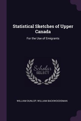 Read Online Statistical Sketches of Upper Canada: For the Use of Emigrants - William Dunlop | PDF