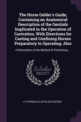 Download The Horse Gelder's Guide; Containing an Anatomical Description of the Genitals Implicated in the Operation of Castration, with Directions for Casting and Confining Horses Preparatory to Operating. Also: A Description of the Method of Performing - J.R. Paxton file in PDF