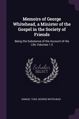 Full Download Memoirs of George Whitehead, a Minister of the Gospel in the Society of Friends: Being the Substance of the Account of His Life, Volumes 1-2 - Samuel Tuke file in PDF