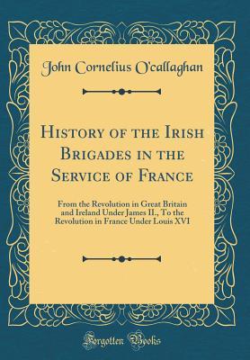 Read Online History of the Irish Brigades in the Service of France: From the Revolution in Great Britain and Ireland Under James II., to the Revolution in France Under Louis XVI (Classic Reprint) - John Cornelius O'Callaghan | PDF