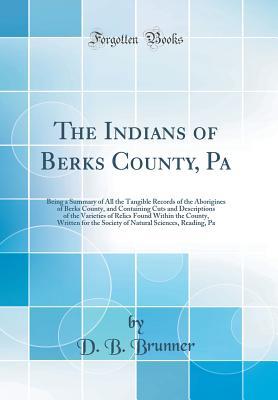 Read Online The Indians of Berks County, Pa: Being a Summary of All the Tangible Records of the Aborigines of Berks County, and Containing Cuts and Descriptions of the Varieties of Relics Found Within the County, Written for the Society of Natural Sciences, Reading - D B Brunner file in PDF