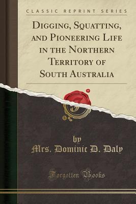 Full Download Digging, Squatting, and Pioneering Life in the Northern Territory of South Australia (Classic Reprint) - Mrs Dominic D Daly | PDF