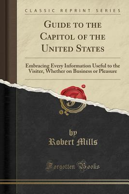 Read Online Guide to the Capitol of the United States: Embracing Every Information Useful to the Visiter, Whether on Business or Pleasure (Classic Reprint) - Robert Mills | PDF