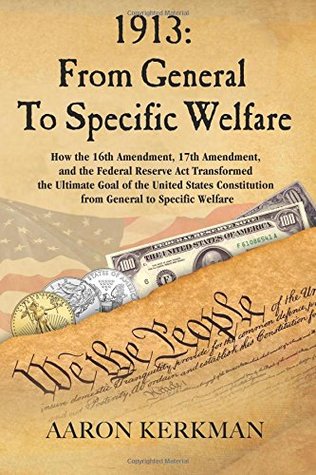 Full Download 1913: From General to Specific Welfare: How the 16th Amendment, 17th Amendment, and the Federal Reserve ACT Transformed the Ultimate Goal of the United States Constitution from General to Specific Welfare - Aaron Kerkman | PDF