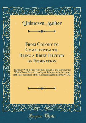Full Download From Colony to Commonwealth, Being a Brief History of Federation: Together with a Record of the Festivities and Ceremonies Which Took Place in the City of Sydney on the Occasion of the Proclamation of the Commonwealth in January, 1901 (Classic Reprint) - Unknown file in ePub