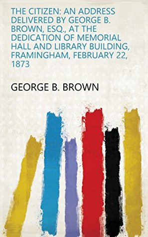 Full Download The Citizen: An Address Delivered by George B. Brown, Esq., at the Dedication of Memorial Hall and Library Building, Framingham, February 22, 1873 - George B. Brown | PDF
