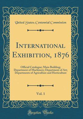 Read Online International Exhibition, 1876, Vol. 1: Official Catalogue; Main Building; Department of Machinery; Department of Art; Departments of Agriculture and Horticulture (Classic Reprint) - United States Centennial Commission file in PDF