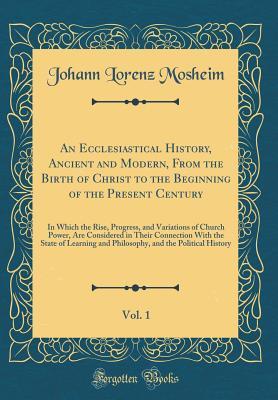 Download An Ecclesiastical History, Ancient and Modern, from the Birth of Christ to the Beginning of the Present Century, Vol. 1: In Which the Rise, Progress, and Variations of Church Power, Are Considered in Their Connection with the State of Learning and Philoso - Johann Lorenz Von Mosheim | PDF