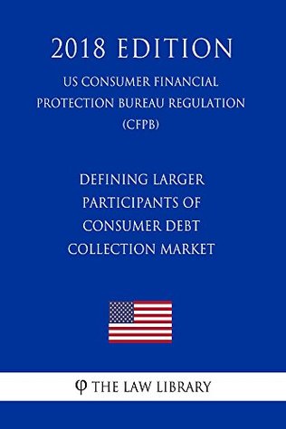 Read Defining Larger Participants of Consumer Debt Collection Market (US Consumer Financial Protection Bureau Regulation) (CFPB) (2018 Edition) - The Law Library | ePub