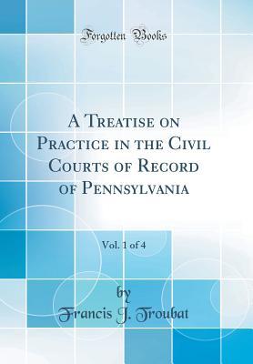 Read Online A Treatise on Practice in the Civil Courts of Record of Pennsylvania, Vol. 1 of 4 (Classic Reprint) - Francis J Troubat | PDF