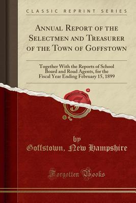 Download Annual Report of the Selectmen and Treasurer of the Town of Goffstown: Together with the Reports of School Board and Road Agents, for the Fiscal Year Ending February 15, 1899 (Classic Reprint) - Goffstown New Hampshire | PDF