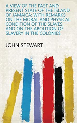Read Online A View of the Past and Present State of the Island of Jamaica: With Remarks on the Moral and Physical Condition of the Slaves, and on the Abolition of Slavery in the Colonies - John Stewart | PDF