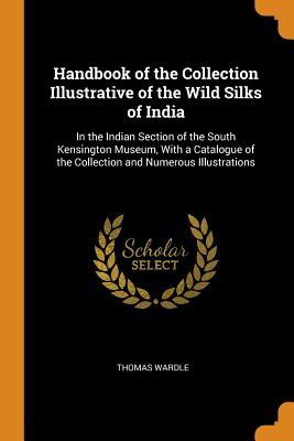 Read Online Handbook of the Collection Illustrative of the Wild Silks of India: In the Indian Section of the South Kensington Museum, with a Catalogue of the Collection and Numerous Illustrations - Thomas Wardle file in PDF