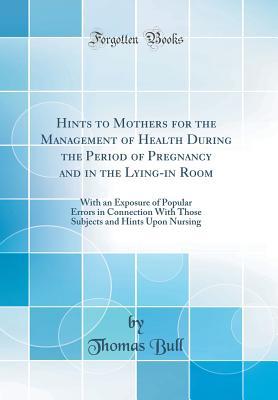 Read Hints to Mothers for the Management of Health During the Period of Pregnancy and in the Lying-In Room: With an Exposure of Popular Errors in Connection with Those Subjects and Hints Upon Nursing (Classic Reprint) - Thomas Bull file in ePub