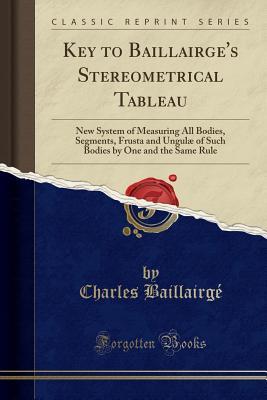 Download Key to Baillairge's Stereometrical Tableau: New System of Measuring All Bodies, Segments, Frusta and Ungul� of Such Bodies by One and the Same Rule (Classic Reprint) - Charles Baillairge | PDF