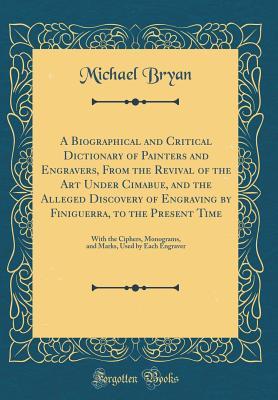 Read A Biographical and Critical Dictionary of Painters and Engravers, from the Revival of the Art Under Cimabue, and the Alleged Discovery of Engraving by Finiguerra, to the Present Time: With the Ciphers, Monograms, and Marks, Used by Each Engraver - Michael Bryan | ePub