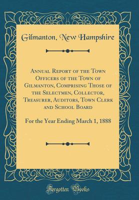 Full Download Annual Report of the Town Officers of the Town of Gilmanton, Comprising Those of the Selectmen, Collector, Treasurer, Auditors, Town Clerk and School Board: For the Year Ending March 1, 1888 (Classic Reprint) - Gilmanton New Hampshire file in PDF