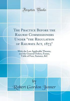 Read Online The Practice Before the Railway Commissioners Under the Regulation of Railways Act, 1873: With the Law Applicable Thereto, and the General Orders, Forms, Table of Fees, Statutes, &c (Classic Reprint) - Robert Gordon Junner | ePub