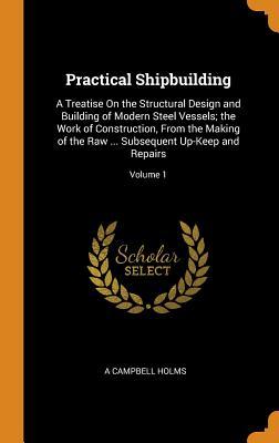 Full Download Practical Shipbuilding: A Treatise on the Structural Design and Building of Modern Steel Vessels; The Work of Construction, from the Making of the Raw  Subsequent Up-Keep and Repairs; Volume 1 - A Campbell Holms file in PDF