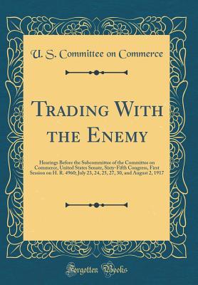 Read Trading with the Enemy: Hearings Before the Subcommittee of the Committee on Commerce, United States Senate, Sixty-Fifth Congress, First Session on H. R. 4960; July 23, 24, 25, 27, 30, and August 2, 1917 (Classic Reprint) - U.S. Committee on Commerce file in ePub