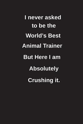 Read I Never Asked to Be the World's Best Animal Trainer But Here I Am Absolutely Crushing It.: Blank Lined Notebook / Journal Gift Idea - Clayne Publishing file in ePub