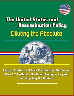 Read Online The United States and Assassination Policy: Diluting the Absolute - Reagan, Clinton, and Bush Presidencies, Before and After 9/11 Attacks, The Israeli Example, Iraq War and Targeting the Husseins - U.S. Military | ePub